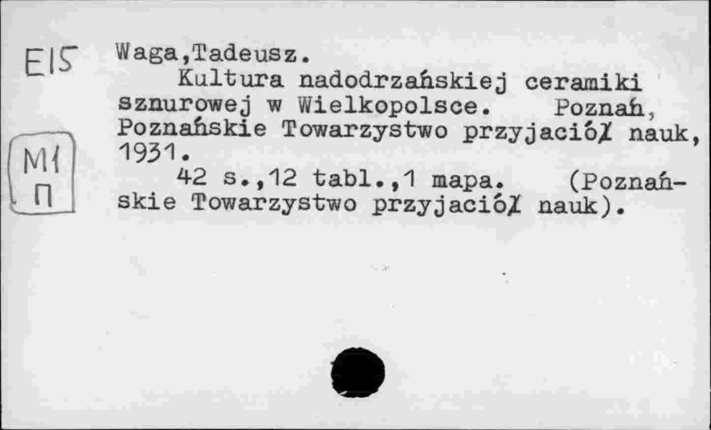 ﻿EIS'
ST
. п
Waga,Tadeusz.
Kultura nadodrzahskiej ceramiki sznurowej w Wielkopolsce. Poznah, Poznahskie Towarzystwo przyjacio/ nauk, 1931.
42 s.,12 tabl.,1 тара. (Poznah-skie Towarzystwo przyjacio/ nauk).